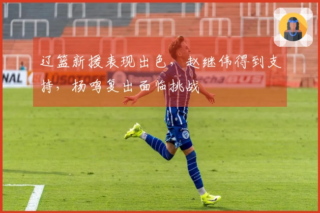 辽篮新援表现出色，赵继伟得到支持，杨鸣复出面临挑战