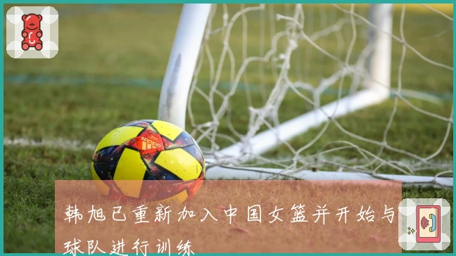 韩旭已重新加入中国女篮并开始与球队进行训练