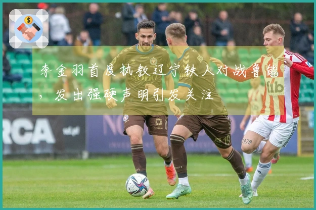 李金羽首度执教辽宁铁人对战鲁能，发出强硬声明引发关注