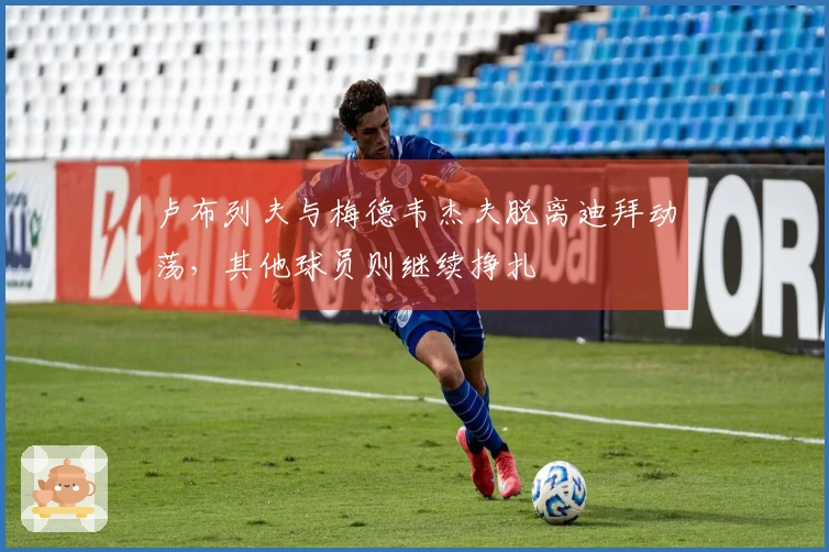 卢布列夫与梅德韦杰夫脱离迪拜动荡，其他球员则继续挣扎