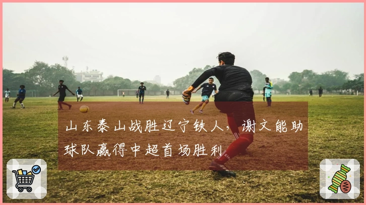 山东泰山战胜辽宁铁人，谢文能助球队赢得中超首场胜利