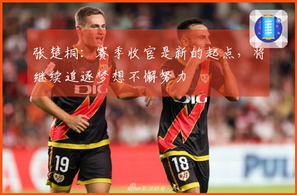 张楚桐：赛季收官是新的起点，将继续追逐梦想不懈努力