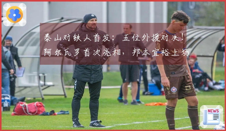 泰山对铁人首发：五位外援对决！阿尔瓦罗首次亮相，邦本宜裕上场，彭啸作替补