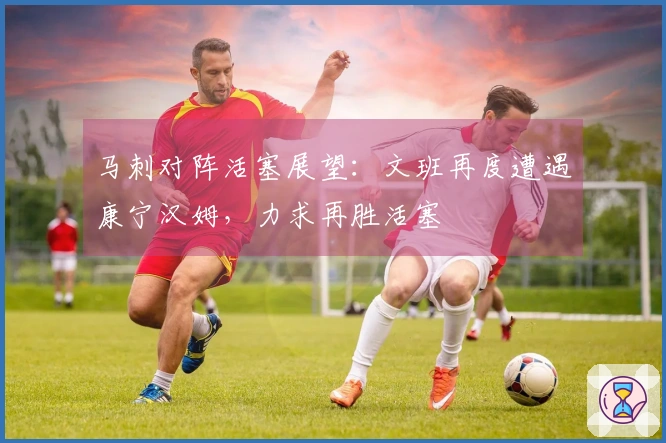 马刺对阵活塞展望：文班再度遭遇康宁汉姆，力求再胜活塞