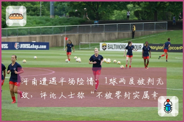 河南遭遇半场险情：1球两度被判无效，评论人士称“不被零封实属幸运”