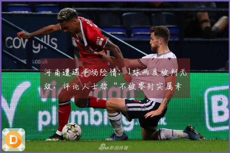 河南遭遇半场险情：1球两度被判无效，评论人士称“不被零封实属幸运”
