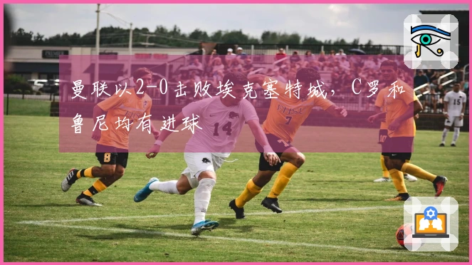 曼联以2-0击败埃克塞特城，C罗和鲁尼均有进球