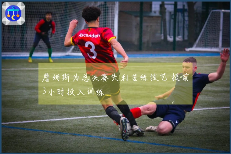 詹姆斯为总决赛失利苦练技艺 提前3小时投入训练