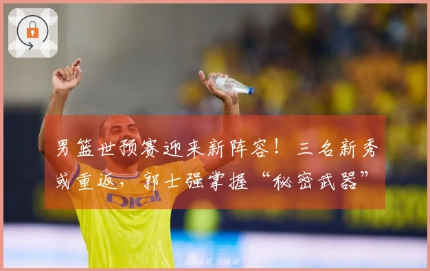 男篮世预赛迎来新阵容！三名新秀或重返，郭士强掌握“秘密武器”？