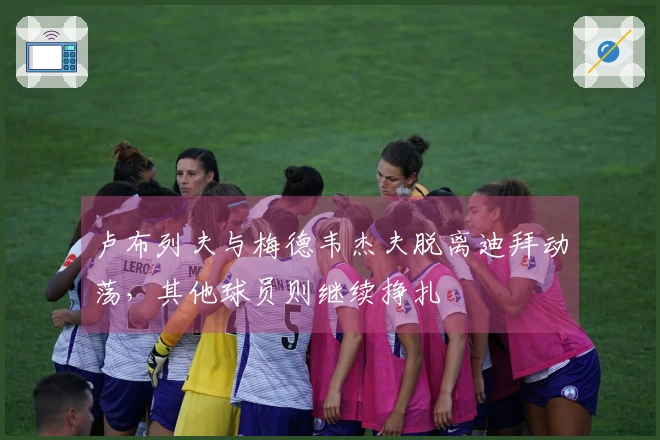 卢布列夫与梅德韦杰夫脱离迪拜动荡，其他球员则继续挣扎