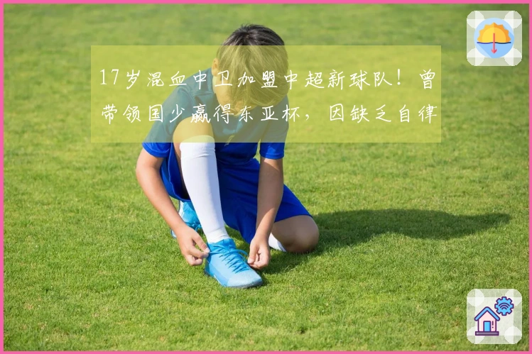 17岁混血中卫加盟中超新球队！曾带领国少赢得东亚杯，因缺乏自律被淘汰