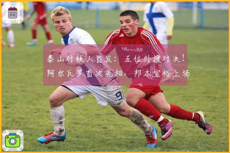 泰山对铁人首发：五位外援对决！阿尔瓦罗首次亮相，邦本宜裕上场，彭啸作替补