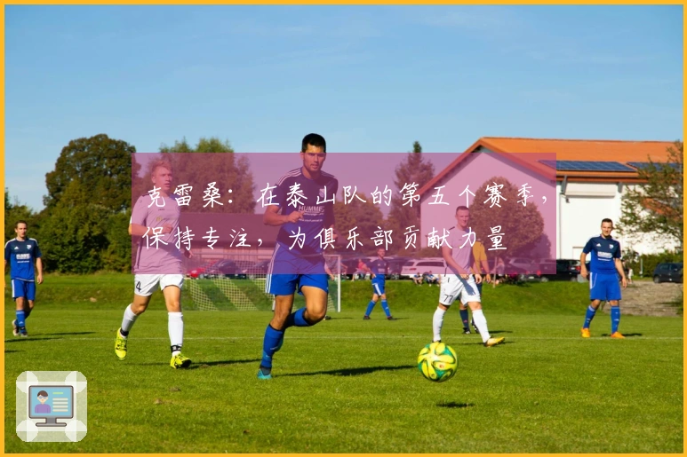 克雷桑：在泰山队的第五个赛季，保持专注，为俱乐部贡献力量