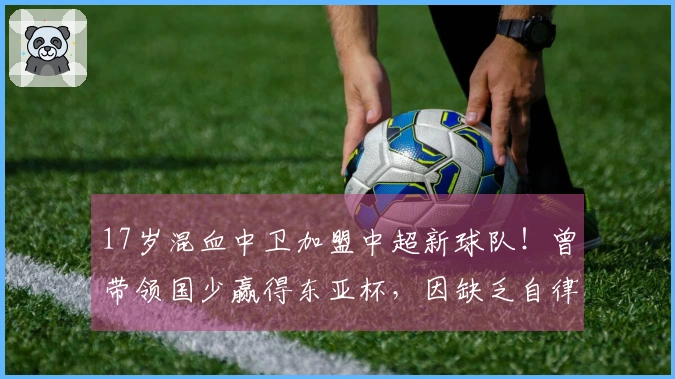 17岁混血中卫加盟中超新球队！曾带领国少赢得东亚杯，因缺乏自律被淘汰