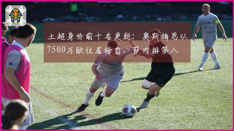 土超身价前十名更新：奥斯梅恩以7500万欧位居榜首，萨内排第八