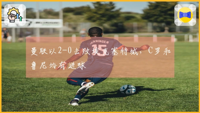 曼联以2-0击败埃克塞特城，C罗和鲁尼均有进球